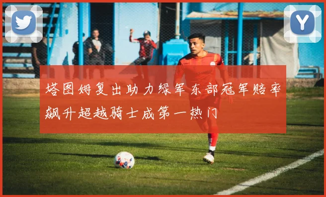 塔图姆复出助力绿军东部冠军赔率飙升超越骑士成第一热门