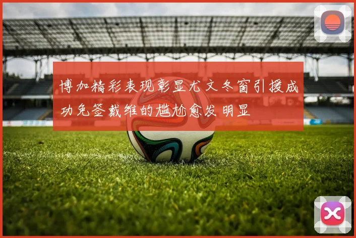 博加精彩表现彰显尤文冬窗引援成功免签戴维的尴尬愈发明显