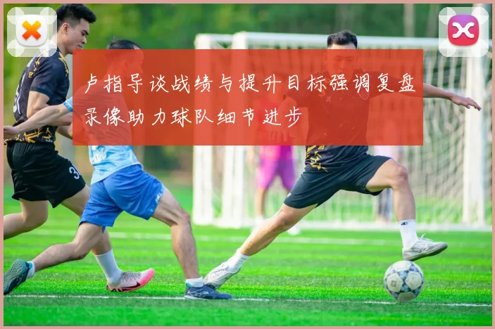 卢指导谈战绩与提升目标强调复盘录像助力球队细节进步