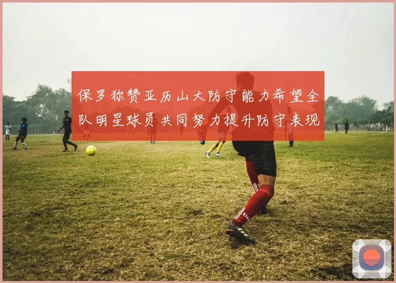 保罗称赞亚历山大防守能力希望全队明星球员共同努力提升防守表现