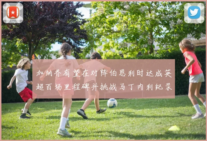 加纳乔有望在对阵伯恩利时达成英超百场里程碑并挑战马丁内利纪录